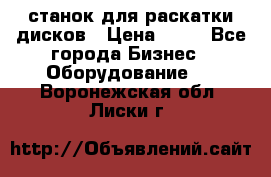 станок для раскатки дисков › Цена ­ 75 - Все города Бизнес » Оборудование   . Воронежская обл.,Лиски г.